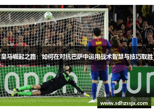 皇马崛起之路：如何在对抗巴萨中运用战术智慧与技巧取胜