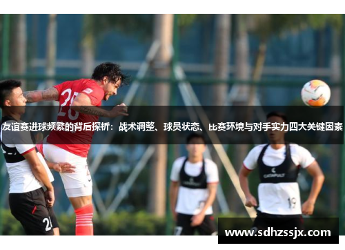 友谊赛进球频繁的背后探析：战术调整、球员状态、比赛环境与对手实力四大关键因素