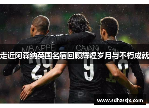 走近阿森纳英国名宿回顾辉煌岁月与不朽成就