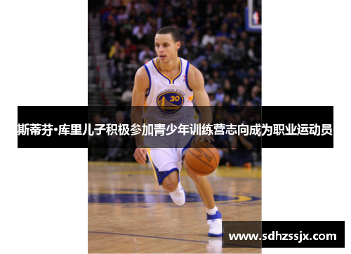 斯蒂芬·库里儿子积极参加青少年训练营志向成为职业运动员