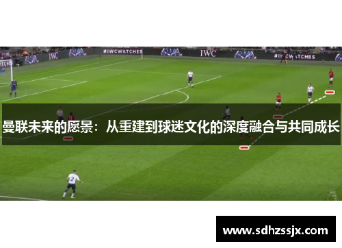 曼联未来的愿景：从重建到球迷文化的深度融合与共同成长